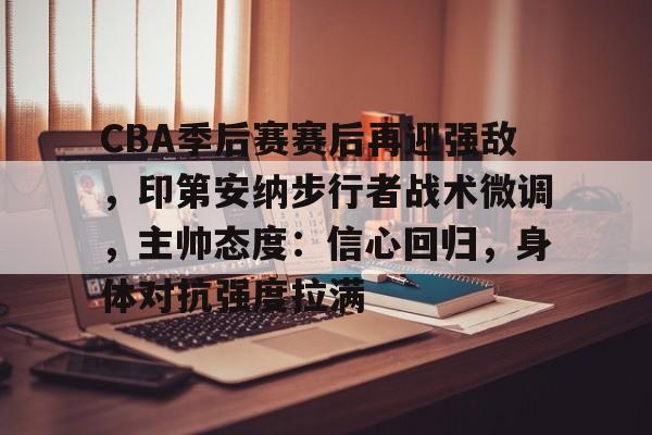 CBA季后赛赛后再迎强敌，印第安纳步行者战术微调，主帅态度：信心回归，身体对抗强度拉满的简单介绍-开云官网